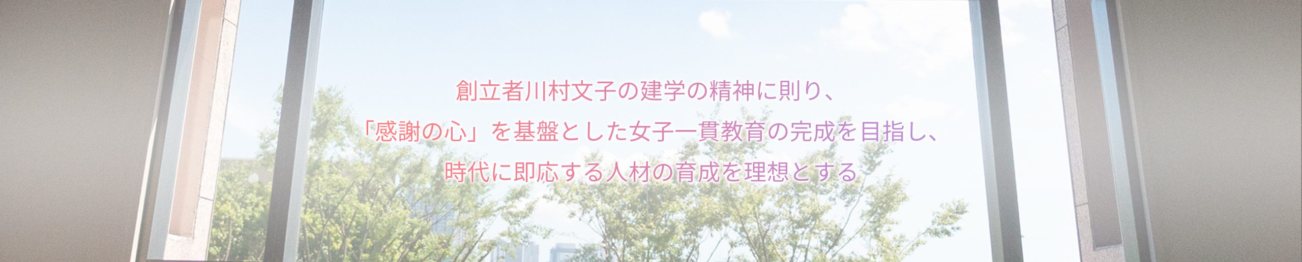 創立者川村文子の建学の精神に則り、「感謝の心」を基盤とした女子一貫教育の完成を目指し、時代に即応する人材の育成を理想とする