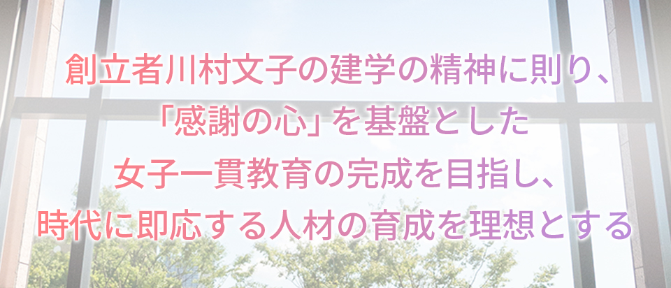 創立者川村文子の建学の精神に則り、「感謝の心」を基盤とした女子一貫教育の完成を目指し、時代に即応する人材の育成を理想とする